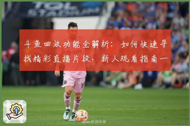 斗鱼回放功能全解析：如何快速寻找精彩直播片段，新人观看指南一篇搞定