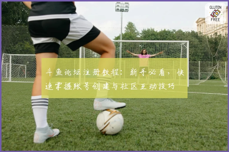 斗鱼论坛注册教程：新手必看，快速掌握账号创建与社区互动技巧