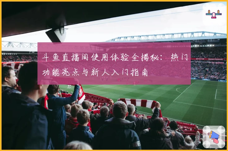 斗鱼直播间使用体验全揭秘:热门功能亮点与新人入门指南