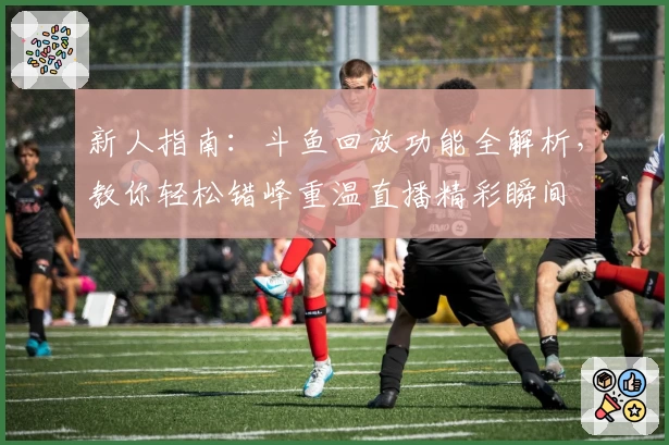 新人指南：斗鱼回放功能全解析，教你轻松错峰重温直播精彩瞬间