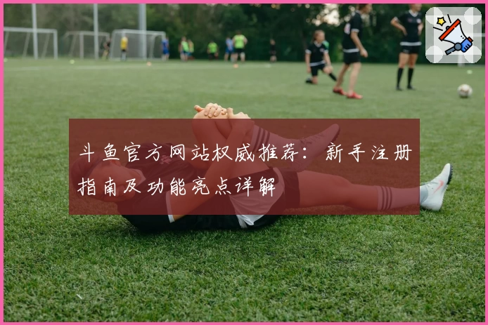 斗鱼官方网站权威推荐：新手注册指南及功能亮点详解