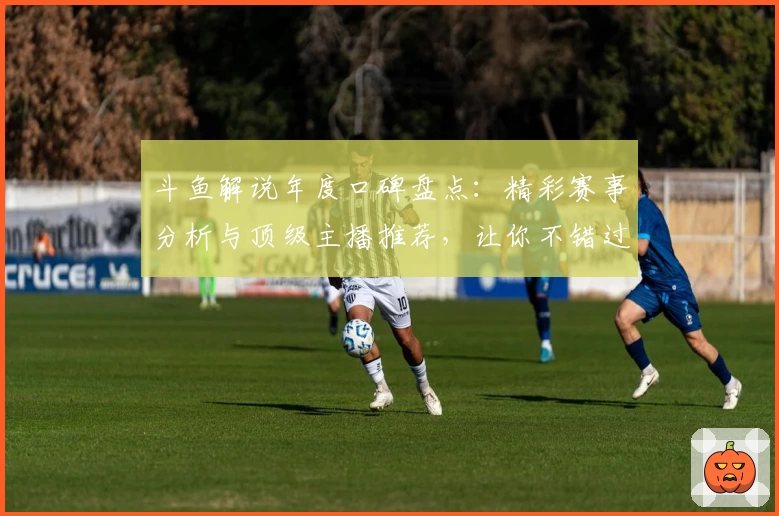 斗鱼解说年度口碑盘点：精彩赛事分析与顶级主播推荐，让你不错过每一场精彩瞬间！