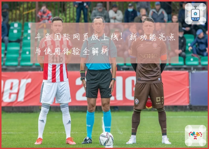 斗鱼国际网页版上线！新功能亮点与使用体验全解析