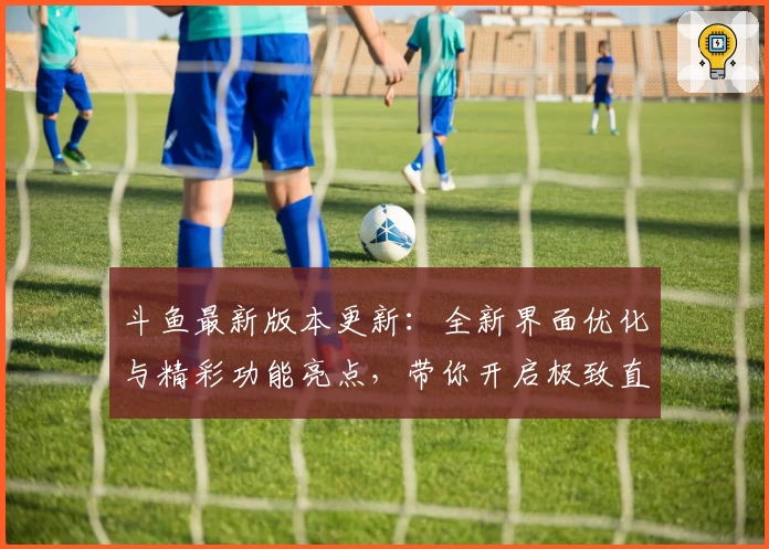 斗鱼最新版本更新：全新界面优化与精彩功能亮点，带你开启极致直播互动体验