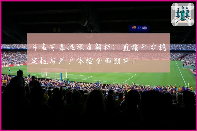 斗鱼可靠性深度解析：直播平台稳定性与用户体验全面测评