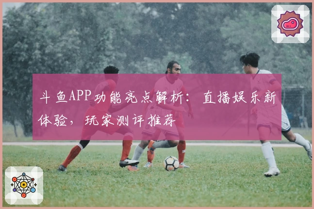 斗鱼APP功能亮点解析：直播娱乐新体验，玩家测评推荐
