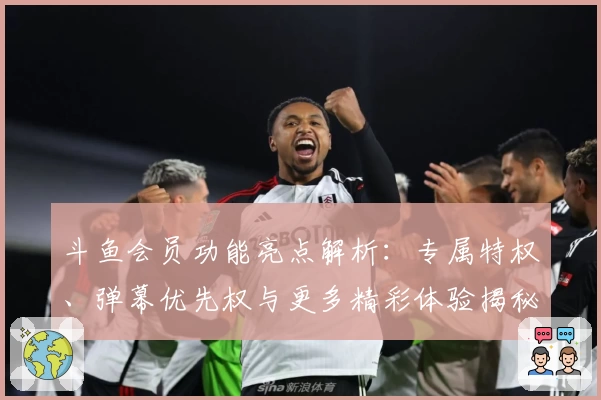 斗鱼会员功能亮点解析：专属特权、弹幕优先权与更多精彩体验揭秘