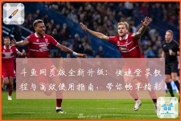 斗鱼网页版全新升级：快速登录教程与高效使用指南，带你畅享精彩直播体验