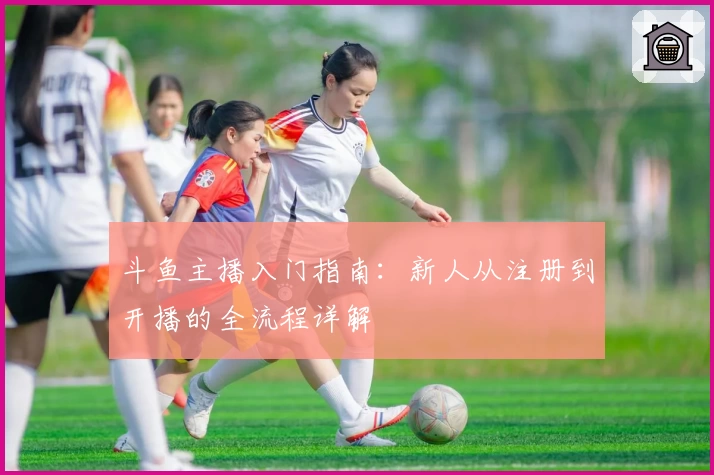 斗鱼主播入门指南：新人从注册到开播的全流程详解