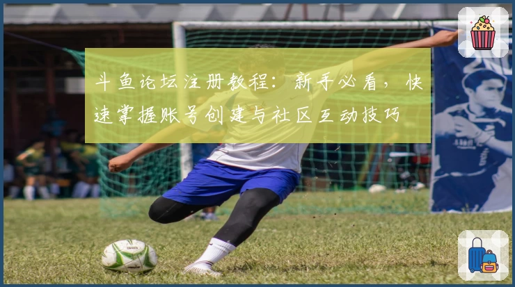 斗鱼论坛注册教程：新手必看，快速掌握账号创建与社区互动技巧