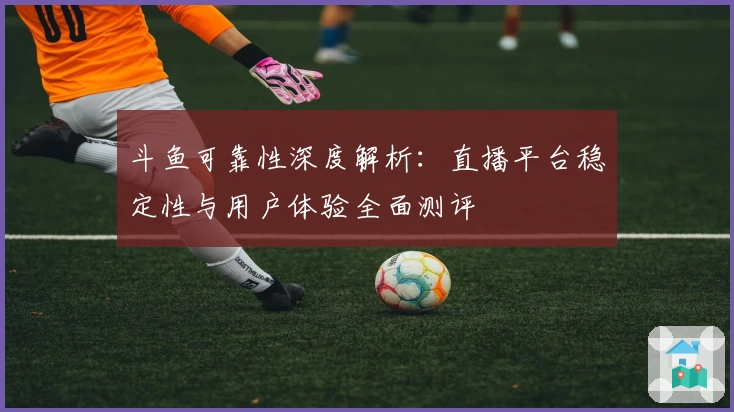 斗鱼可靠性深度解析:直播平台稳定性与用户体验全面测评