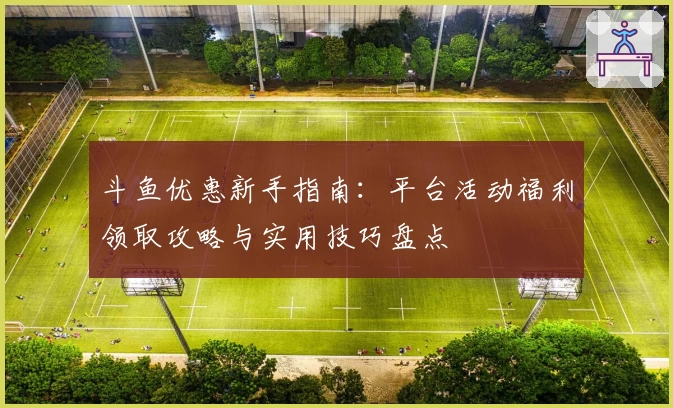 斗鱼优惠新手指南：平台活动福利领取攻略与实用技巧盘点