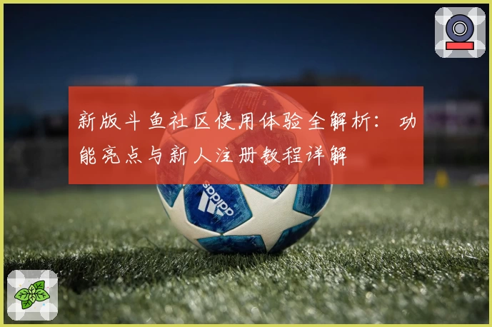 新版斗鱼社区使用体验全解析：功能亮点与新人注册教程详解