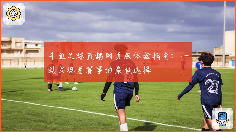 斗鱼足球直播网页版体验指南：一站式观看赛事的最佳选择