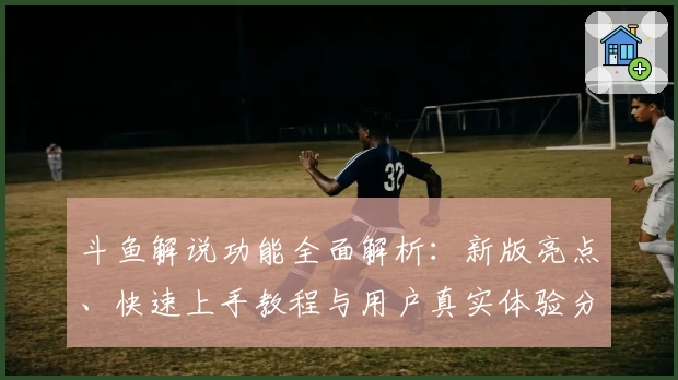 斗鱼解说功能全面解析：新版亮点、快速上手教程与用户真实体验分享