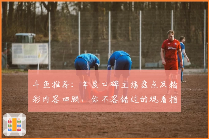 斗鱼推荐：年度口碑主播盘点及精彩内容回顾，你不容错过的观看指南