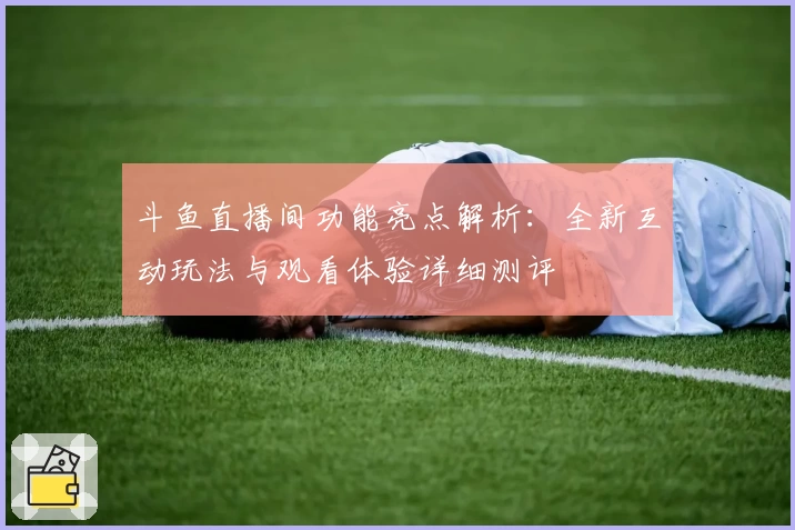 斗鱼直播间功能亮点解析:全新互动玩法与观看体验详细测评