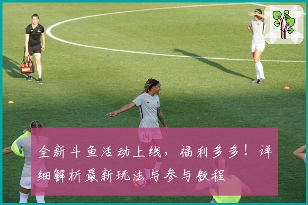 全新斗鱼活动上线，福利多多！详细解析最新玩法与参与教程