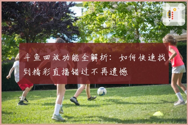 斗鱼回放功能全解析：如何快速找到精彩直播错过不再遗憾