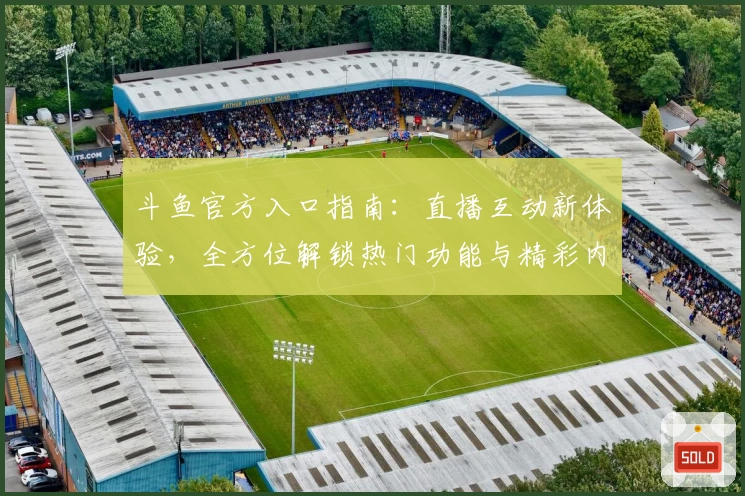 斗鱼官方入口指南：直播互动新体验，全方位解锁热门功能与精彩内容