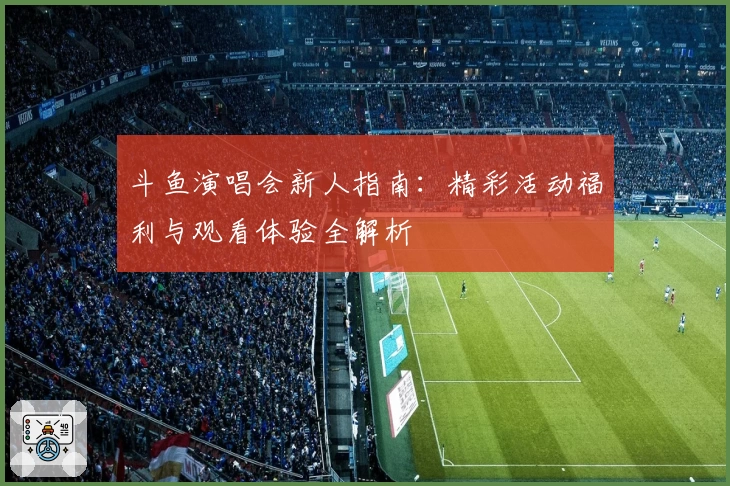 斗鱼演唱会新人指南:精彩活动福利与观看体验全解析