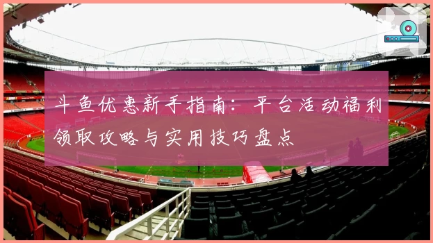 斗鱼优惠新手指南：平台活动福利领取攻略与实用技巧盘点