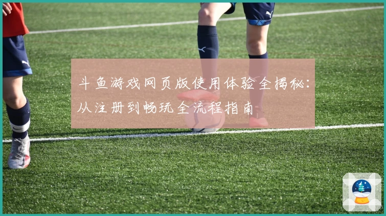 斗鱼游戏网页版使用体验全揭秘：从注册到畅玩全流程指南