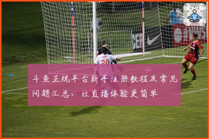 斗鱼正规平台新手注册教程及常见问题汇总，让直播体验更简单