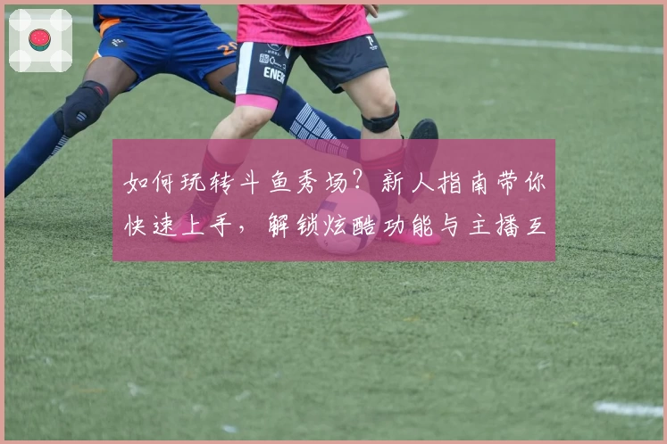 如何玩转斗鱼秀场？新人指南带你快速上手，解锁炫酷功能与主播互动新体验