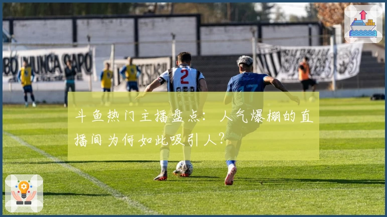 斗鱼热门主播盘点：人气爆棚的直播间为何如此吸引人？