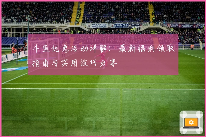 斗鱼优惠活动详解：最新福利领取指南与实用技巧分享