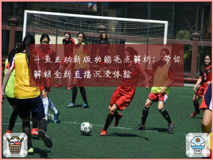 斗鱼互动新版功能亮点解析：带你解锁全新直播沉浸体验