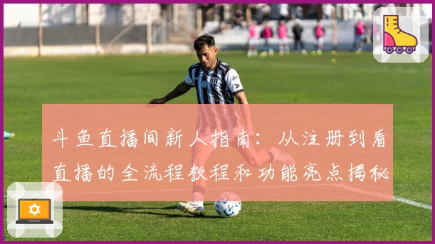 斗鱼直播间新人指南：从注册到看直播的全流程教程和功能亮点揭秘