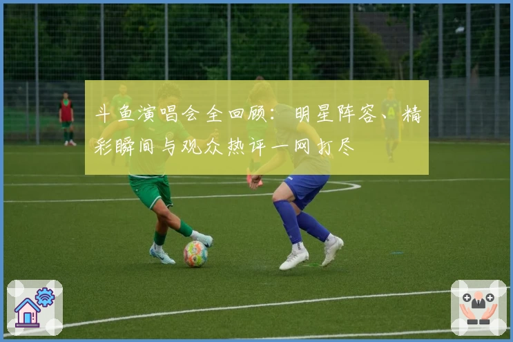 斗鱼演唱会全回顾：明星阵容、精彩瞬间与观众热评一网打尽