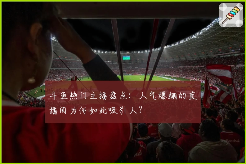 斗鱼热门主播盘点：人气爆棚的直播间为何如此吸引人？