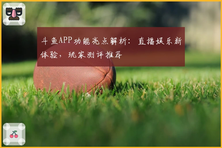 斗鱼APP功能亮点解析：直播娱乐新体验，玩家测评推荐