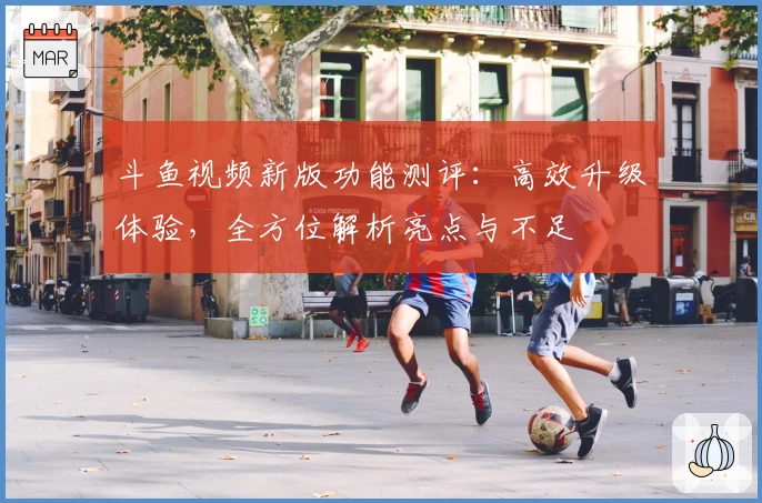 斗鱼视频新版功能测评:高效升级体验,全方位解析亮点与不足