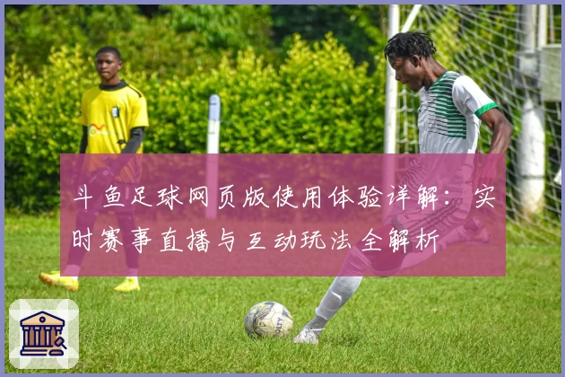 斗鱼足球网页版使用体验详解：实时赛事直播与互动玩法全解析