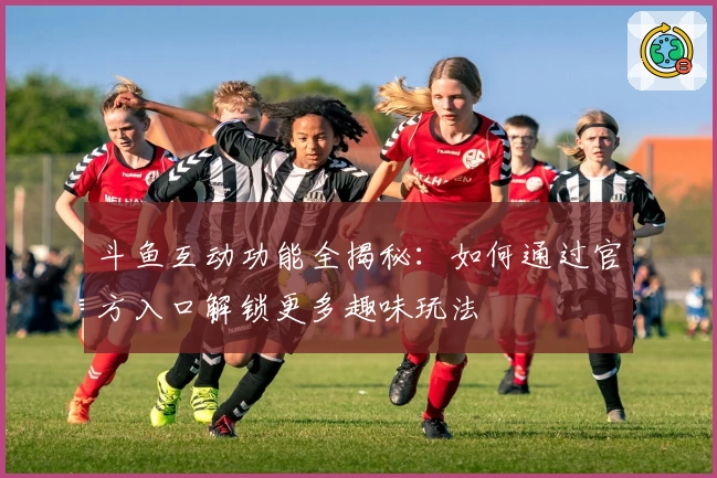 斗鱼互动功能全揭秘：如何通过官方入口解锁更多趣味玩法