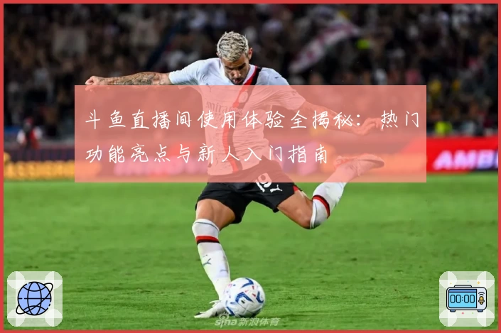 斗鱼直播间使用体验全揭秘：热门功能亮点与新人入门指南