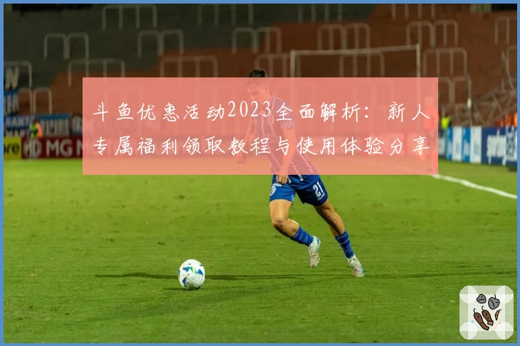 斗鱼优惠活动2023全面解析：新人专属福利领取教程与使用体验分享