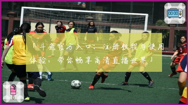 「斗鱼官方入口：注册教程与使用体验，带你畅享高清直播世界」