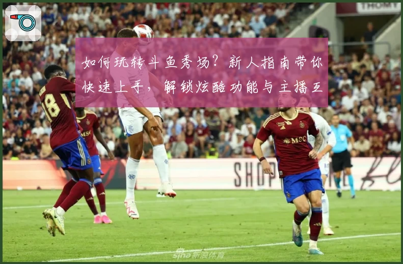 如何玩转斗鱼秀场？新人指南带你快速上手，解锁炫酷功能与主播互动新体验