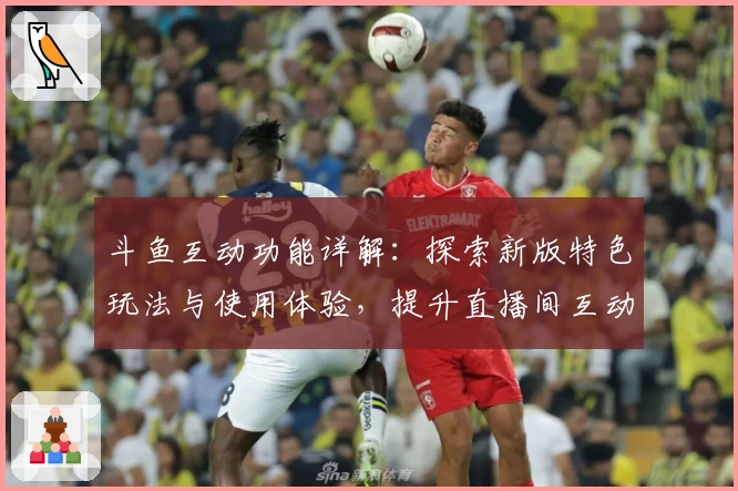斗鱼互动功能详解：探索新版特色玩法与使用体验，提升直播间互动乐趣