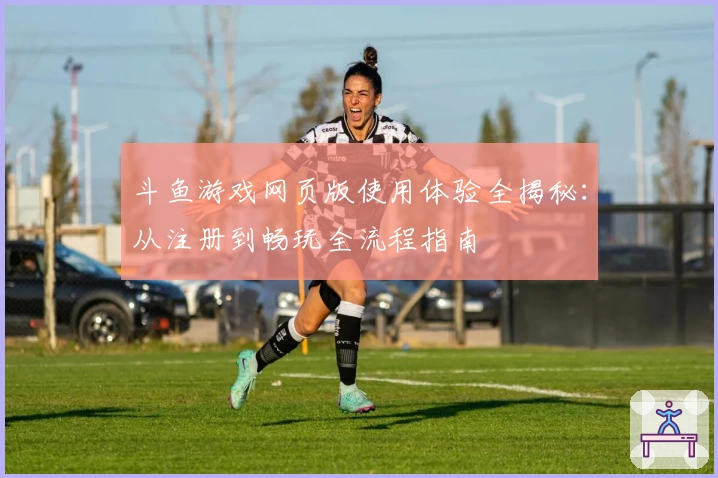 斗鱼游戏网页版使用体验全揭秘：从注册到畅玩全流程指南