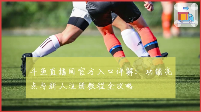 斗鱼直播间官方入口详解：功能亮点与新人注册教程全攻略