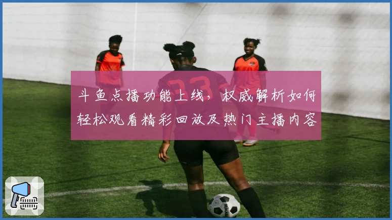 斗鱼点播功能上线，权威解析如何轻松观看精彩回放及热门主播内容