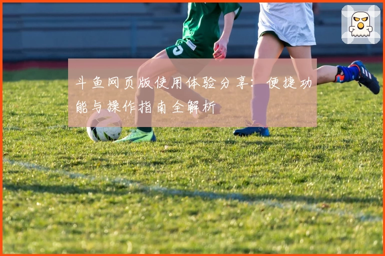 斗鱼网页版使用体验分享：便捷功能与操作指南全解析