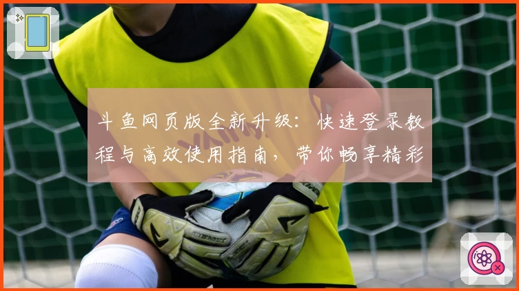 斗鱼网页版全新升级：快速登录教程与高效使用指南，带你畅享精彩直播体验