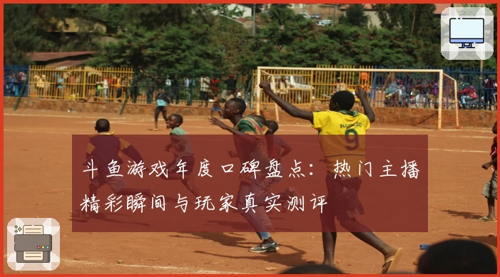 斗鱼游戏年度口碑盘点：热门主播精彩瞬间与玩家真实测评